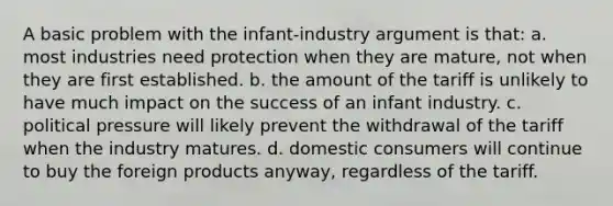 A basic problem with the infant-industry argument is that: a. most industries need protection when they are mature, not when they are first established. b. the amount of the tariff is unlikely to have much impact on the success of an infant industry. c. political pressure will likely prevent the withdrawal of the tariff when the industry matures. d. domestic consumers will continue to buy the foreign products anyway, regardless of the tariff.