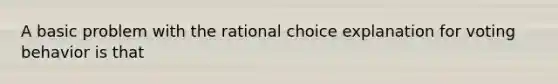 A basic problem with the rational choice explanation for voting behavior is that