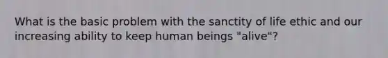 What is the basic problem with the sanctity of life ethic and our increasing ability to keep human beings "alive"?