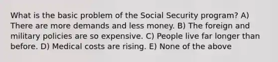 What is the basic problem of the Social Security program? A) There are more demands and less money. B) The foreign and military policies are so expensive. C) People live far longer than before. D) Medical costs are rising. E) None of the above