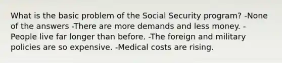 What is the basic problem of the Social Security program? -None of the answers -There are more demands and less money. -People live far longer than before. -The foreign and military policies are so expensive. -Medical costs are rising.