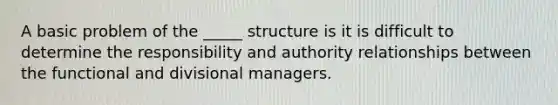 A basic problem of the _____ structure is it is difficult to determine the responsibility and authority relationships between the functional and divisional managers.