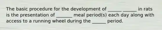 The basic procedure for the development of ______ ______ in rats is the presentation of _______ meal period(s) each day along with access to a running wheel during the ______ period.