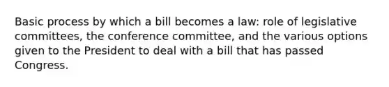 Basic process by which a bill becomes a law: role of legislative committees, the conference committee, and the various options given to the President to deal with a bill that has passed Congress.