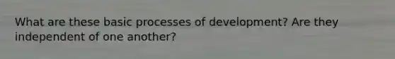 What are these basic processes of development? Are they independent of one another?