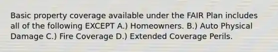 Basic property coverage available under the FAIR Plan includes all of the following EXCEPT A.) Homeowners. B.) Auto Physical Damage C.) Fire Coverage D.) Extended Coverage Perils.