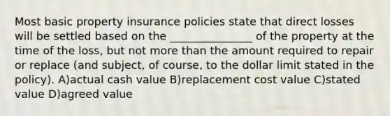 Most basic property insurance policies state that direct losses will be settled based on the _______________ of the property at the time of the loss, but not more than the amount required to repair or replace (and subject, of course, to the dollar limit stated in the policy). A)actual cash value B)replacement cost value C)stated value D)agreed value