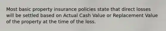 Most basic property insurance policies state that direct losses will be settled based on Actual Cash Value or Replacement Value of the property at the time of the loss.