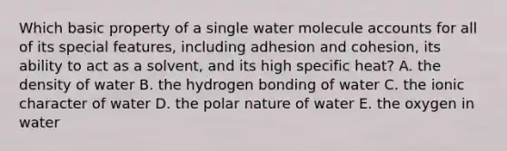 Which basic property of a single water molecule accounts for all of its special features, including adhesion and cohesion, its ability to act as a solvent, and its high specific heat? A. the density of water B. the hydrogen bonding of water C. the ionic character of water D. the polar nature of water E. the oxygen in water