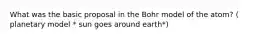 What was the basic proposal in the Bohr model of the atom? ( planetary model * sun goes around earth*)