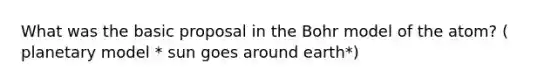 What was the basic proposal in the Bohr model of the atom? ( planetary model * sun goes around earth*)