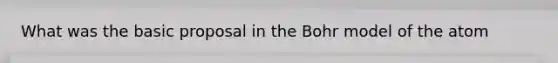 What was the basic proposal in the Bohr model of the atom