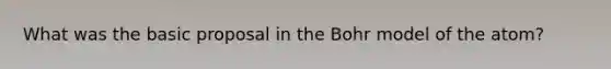 What was the basic proposal in the Bohr model of the atom?