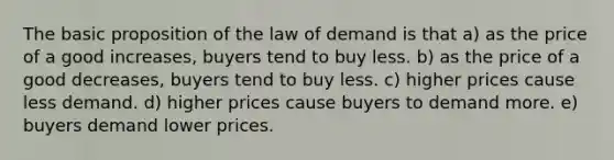 The basic proposition of the law of demand is that a) as the price of a good increases, buyers tend to buy less. b) as the price of a good decreases, buyers tend to buy less. c) higher prices cause less demand. d) higher prices cause buyers to demand more. e) buyers demand lower prices.