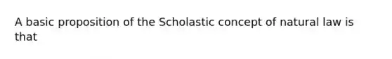 A basic proposition of the Scholastic concept of natural law is that