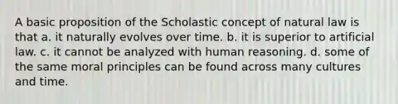 A basic proposition of the Scholastic concept of natural law is that a. it naturally evolves over time. b. it is superior to artificial law. c. it cannot be analyzed with human reasoning. d. some of the same moral principles can be found across many cultures and time.