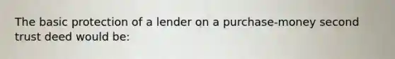 The basic protection of a lender on a purchase-money second trust deed would be: