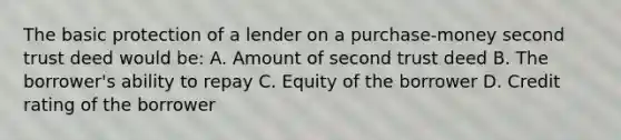 The basic protection of a lender on a purchase-money second trust deed would be: A. Amount of second trust deed B. The borrower's ability to repay C. Equity of the borrower D. Credit rating of the borrower