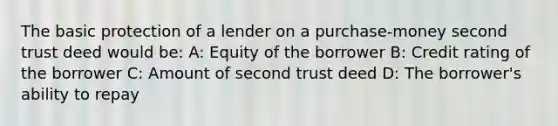 The basic protection of a lender on a purchase-money second trust deed would be: A: Equity of the borrower B: Credit rating of the borrower C: Amount of second trust deed D: The borrower's ability to repay