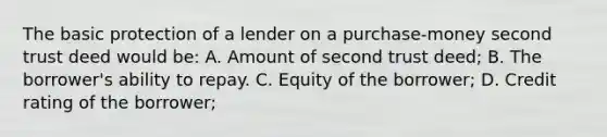 The basic protection of a lender on a purchase-money second trust deed would be: A. Amount of second trust deed; B. The borrower's ability to repay. C. Equity of the borrower; D. Credit rating of the borrower;