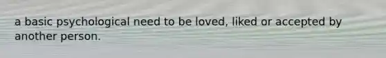 a basic psychological need to be loved, liked or accepted by another person.