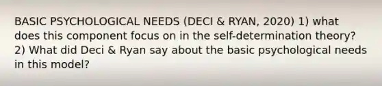 BASIC PSYCHOLOGICAL NEEDS (DECI & RYAN, 2020) 1) what does this component focus on in the self-determination theory? 2) What did Deci & Ryan say about the basic psychological needs in this model?