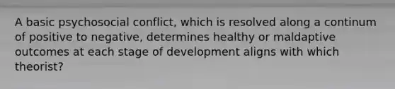 A basic psychosocial conflict, which is resolved along a continum of positive to negative, determines healthy or maldaptive outcomes at each stage of development aligns with which theorist?