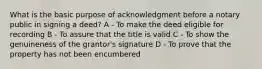 What is the basic purpose of acknowledgment before a notary public in signing a deed? A - To make the deed eligible for recording B - To assure that the title is valid C - To show the genuineness of the grantor's signature D - To prove that the property has not been encumbered