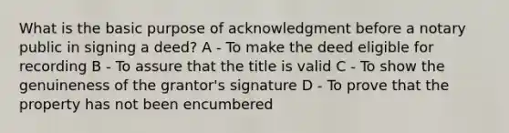 What is the basic purpose of acknowledgment before a notary public in signing a deed? A - To make the deed eligible for recording B - To assure that the title is valid C - To show the genuineness of the grantor's signature D - To prove that the property has not been encumbered