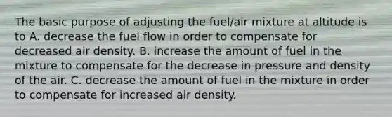 The basic purpose of adjusting the fuel/air mixture at altitude is to A. decrease the fuel flow in order to compensate for decreased air density. B. increase the amount of fuel in the mixture to compensate for the decrease in pressure and density of the air. C. decrease the amount of fuel in the mixture in order to compensate for increased air density.