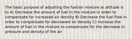 The basic purpose of adjusting the fuel/air mixture at altitude is to A) Decrease the amount of fuel in the mixture in order to compensate for increased air density B) Decrease the fuel flow in order to compensate for decreased air density C) Increase the amount of fuel in the mixture to compensate for the decrease in pressure and density of the air