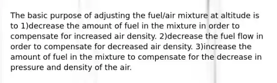 The basic purpose of adjusting the fuel/air mixture at altitude is to 1)decrease the amount of fuel in the mixture in order to compensate for increased air density. 2)decrease the fuel flow in order to compensate for decreased air density. 3)increase the amount of fuel in the mixture to compensate for the decrease in pressure and density of the air.