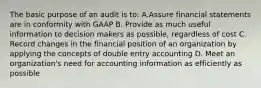 The basic purpose of an audit is to: A.Assure financial statements are in conformity with GAAP B. Provide as much useful information to decision makers as possible, regardless of cost C. Record changes in the financial position of an organization by applying the concepts of double entry accounting D. Meet an organization's need for accounting information as efficiently as possible