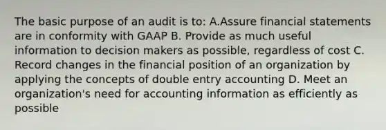 The basic purpose of an audit is to: A.Assure financial statements are in conformity with GAAP B. Provide as much useful information to decision makers as possible, regardless of cost C. Record changes in the financial position of an organization by applying the concepts of double entry accounting D. Meet an organization's need for accounting information as efficiently as possible