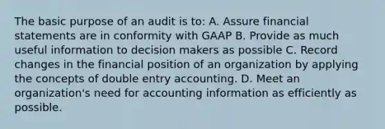 The basic purpose of an audit is to: A. Assure financial statements are in conformity with GAAP B. Provide as much useful information to decision makers as possible C. Record changes in the financial position of an organization by applying the concepts of double entry accounting. D. Meet an organization's need for accounting information as efficiently as possible.