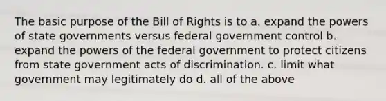 The basic purpose of the Bill of Rights is to a. expand the <a href='https://www.questionai.com/knowledge/kKSx9oT84t-powers-of' class='anchor-knowledge'>powers of</a> <a href='https://www.questionai.com/knowledge/kktWZGE8l3-state-governments' class='anchor-knowledge'>state governments</a> versus federal government control b. expand the powers of the federal government to protect citizens from state government acts of discrimination. c. limit what government may legitimately do d. all of the above