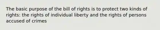 The basic purpose of the bill of rights is to protect two kinds of rights: the rights of individual liberty and the rights of persons accused of crimes