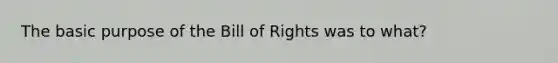 The basic purpose of the Bill of Rights was to what?