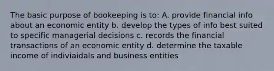 The basic purpose of bookeeping is to: A. provide financial info about an economic entity b. develop the types of info best suited to specific managerial decisions c. records the financial transactions of an economic entity d. determine the taxable income of indiviaidals and business entities