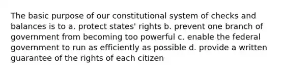 The basic purpose of our constitutional system of checks and balances is to a. protect states' rights b. prevent one branch of government from becoming too powerful c. enable the federal government to run as efficiently as possible d. provide a written guarantee of the rights of each citizen