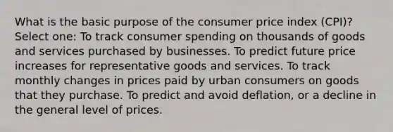 What is the basic purpose of the consumer price index (CPI)? Select one: To track consumer spending on thousands of goods and services purchased by businesses. To predict future price increases for representative goods and services. To track monthly changes in prices paid by urban consumers on goods that they purchase. To predict and avoid deflation, or a decline in the general level of prices.