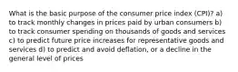 What is the basic purpose of the consumer price index (CPI)? a) to track monthly changes in prices paid by urban consumers b) to track consumer spending on thousands of goods and services c) to predict future price increases for representative goods and services d) to predict and avoid deflation, or a decline in the general level of prices