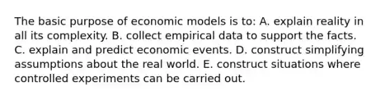 The basic purpose of economic models is to: A. explain reality in all its complexity. B. collect empirical data to support the facts. C. explain and predict economic events. D. construct simplifying assumptions about the real world. E. construct situations where controlled experiments can be carried out.