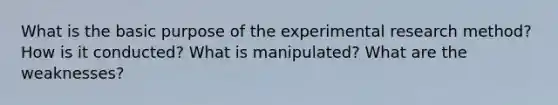 What is the basic purpose of the experimental research method? How is it conducted? What is manipulated? What are the weaknesses?