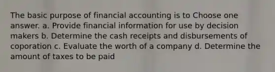 The basic purpose of financial accounting is to Choose one answer. a. Provide financial information for use by decision makers b. Determine the cash receipts and disbursements of coporation c. Evaluate the worth of a company d. Determine the amount of taxes to be paid