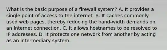 What is the basic purpose of a firewall system? A. It provides a single point of access to the internet. B. It caches commonly used web pages, thereby reducing the band-width demands on an Internet connection. C. It allows hostnames to be resolved to IP addresses. D. It protects one network from another by acting as an intermediary system.