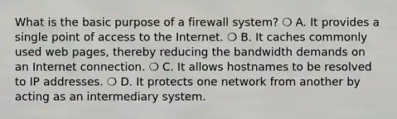 What is the basic purpose of a firewall system? ❍ A. It provides a single point of access to the Internet. ❍ B. It caches commonly used web pages, thereby reducing the bandwidth demands on an Internet connection. ❍ C. It allows hostnames to be resolved to IP addresses. ❍ D. It protects one network from another by acting as an intermediary system.