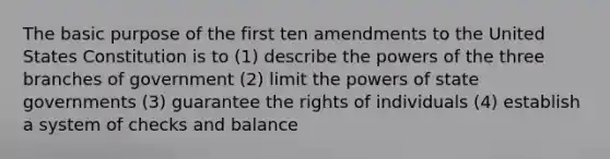 The basic purpose of the first ten amendments to the United States Constitution is to (1) describe the powers of the three branches of government (2) limit the powers of state governments (3) guarantee the rights of individuals (4) establish a system of checks and balance