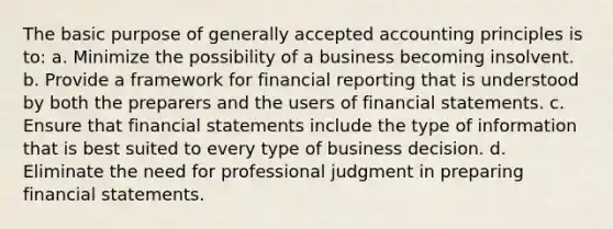 The basic purpose of generally accepted accounting principles is to: a. Minimize the possibility of a business becoming insolvent. b. Provide a framework for financial reporting that is understood by both the preparers and the users of financial statements. c. Ensure that financial statements include the type of information that is best suited to every type of business decision. d. Eliminate the need for professional judgment in preparing financial statements.