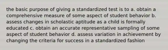 the basic purpose of giving a standardized test is to a. obtain a comprehensive measure of some aspect of student behavior b. assess changes in scholastic aptitude as a child is formally educated c. obtain an accurate representative sampling of some aspect of student behavior d. assess variation in achievement by changing the criteria for success in a standardized fashion